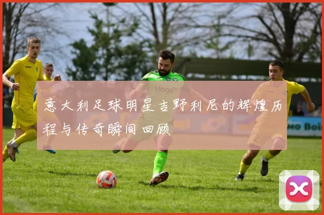 意大利足球明星吉野利尼的辉煌历程与传奇瞬间回顾