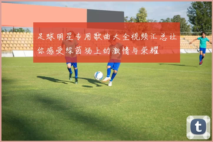 足球明星专用歌曲大全视频汇总让你感受绿茵场上的激情与荣耀