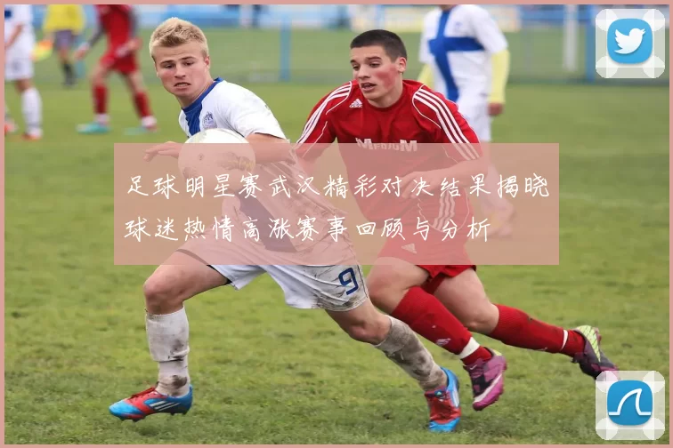 足球明星赛武汉精彩对决结果揭晓球迷热情高涨赛事回顾与分析