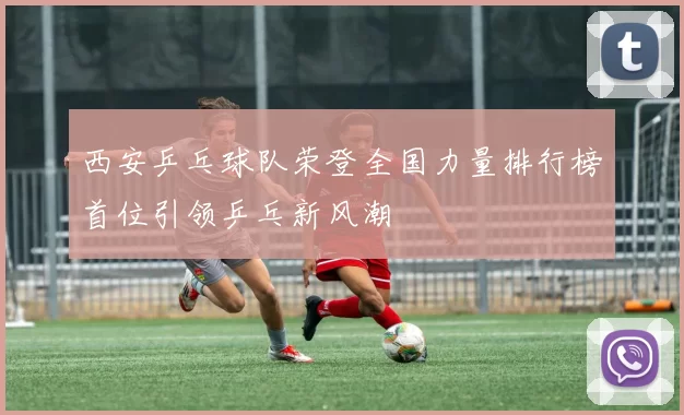 西安乒乓球队荣登全国力量排行榜首位引领乒乓新风潮