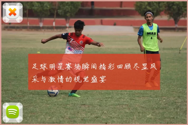足球明星赛场瞬间精彩回顾尽显风采与激情的视觉盛宴