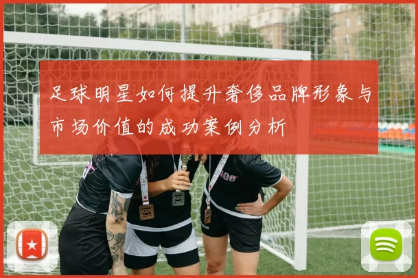 足球明星如何提升奢侈品牌形象与市场价值的成功案例分析