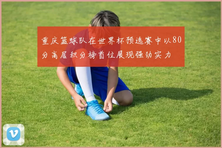 重庆篮球队在世界杯预选赛中以80分高居积分榜首位展现强劲实力