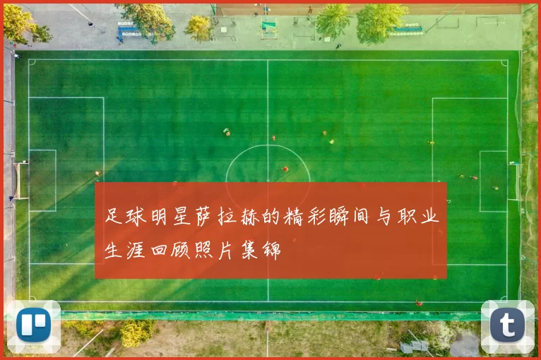 足球明星萨拉赫的精彩瞬间与职业生涯回顾照片集锦