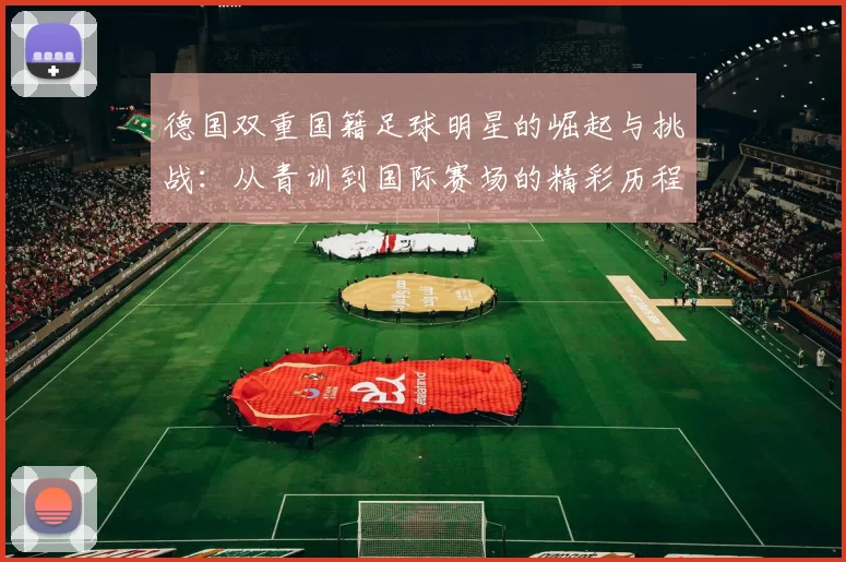 德国双重国籍足球明星的崛起与挑战：从青训到国际赛场的精彩历程