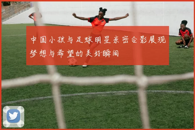 中国小孩与足球明星亲密合影展现梦想与希望的美好瞬间