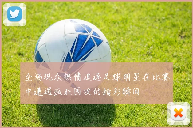全场观众热情追逐足球明星在比赛中遭遇疯狂围攻的精彩瞬间