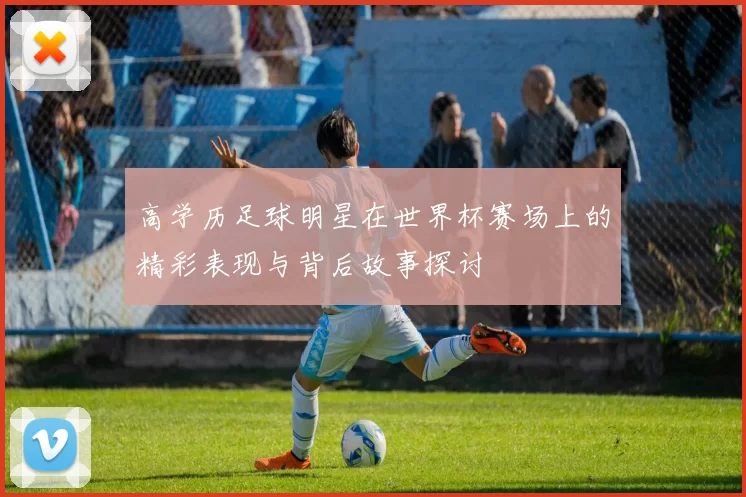 高学历足球明星在世界杯赛场上的精彩表现与背后故事探讨