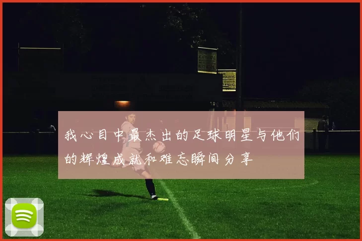 我心目中最杰出的足球明星与他们的辉煌成就和难忘瞬间分享