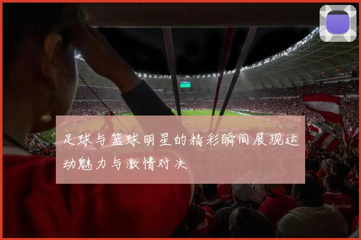 足球与篮球明星的精彩瞬间展现运动魅力与激情对决