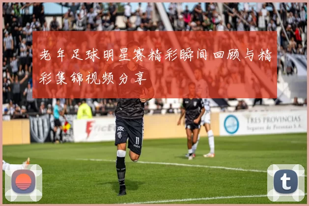 老年足球明星赛精彩瞬间回顾与精彩集锦视频分享