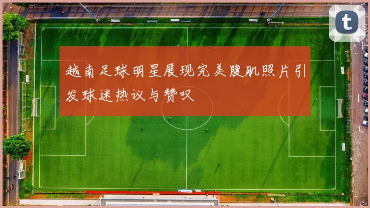 越南足球明星展现完美腹肌照片引发球迷热议与赞叹
