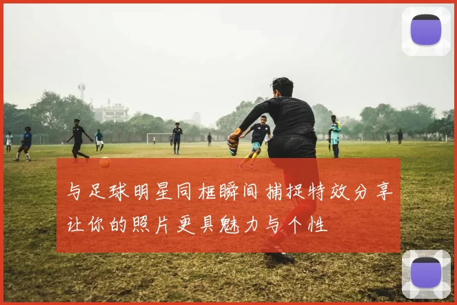 与足球明星同框瞬间捕捉特效分享让你的照片更具魅力与个性