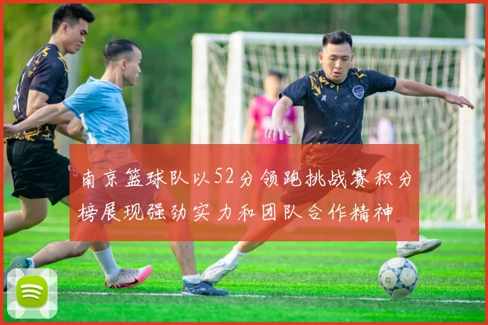 南京篮球队以52分领跑挑战赛积分榜展现强劲实力和团队合作精神