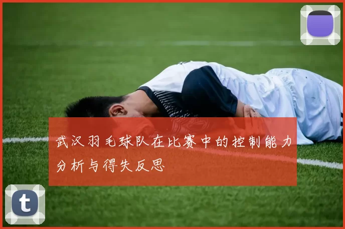 武汉羽毛球队在比赛中的控制能力分析与得失反思