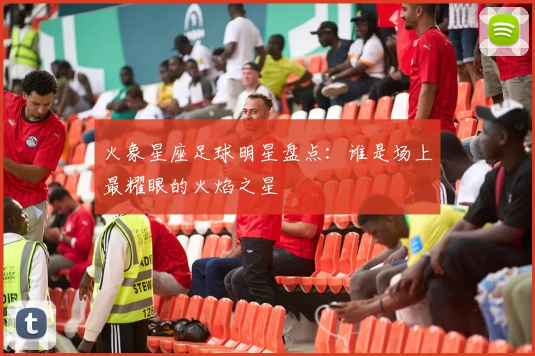 火象星座足球明星盘点：谁是场上最耀眼的火焰之星