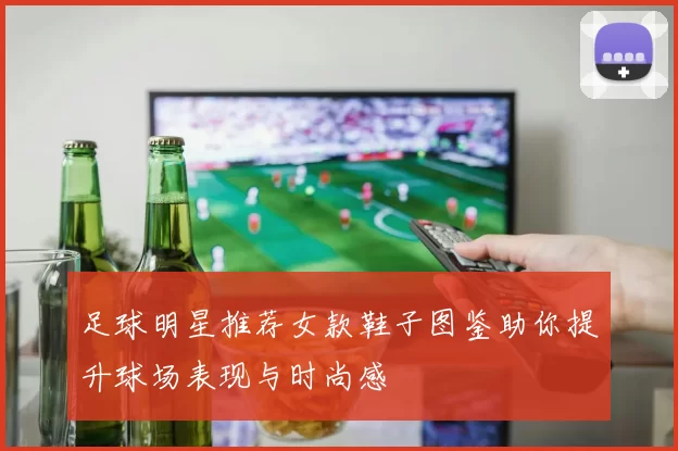 足球明星推荐女款鞋子图鉴助你提升球场表现与时尚感
