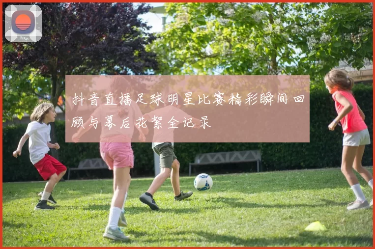 抖音直播足球明星比赛精彩瞬间回顾与幕后花絮全记录