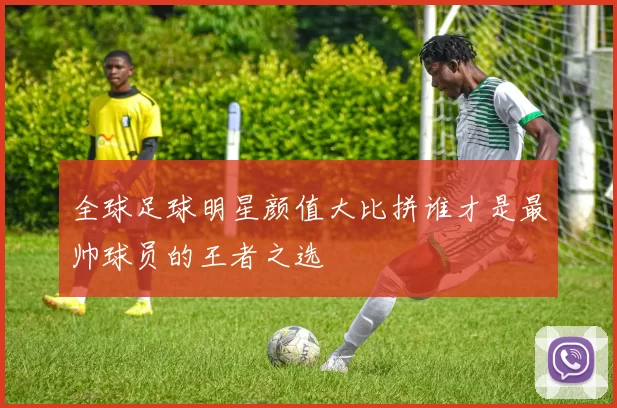 全球足球明星颜值大比拼谁才是最帅球员的王者之选