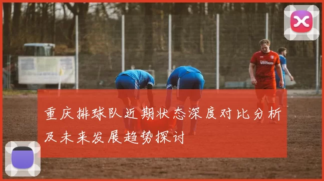 重庆排球队近期状态深度对比分析及未来发展趋势探讨