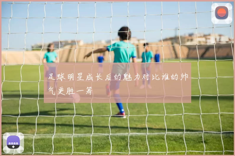 足球明星成长后的魅力对比谁的帅气更胜一筹