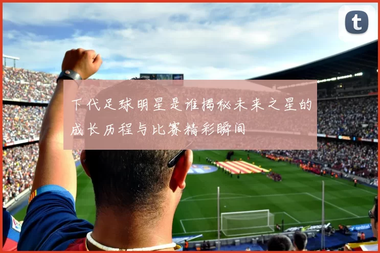 下代足球明星是谁揭秘未来之星的成长历程与比赛精彩瞬间