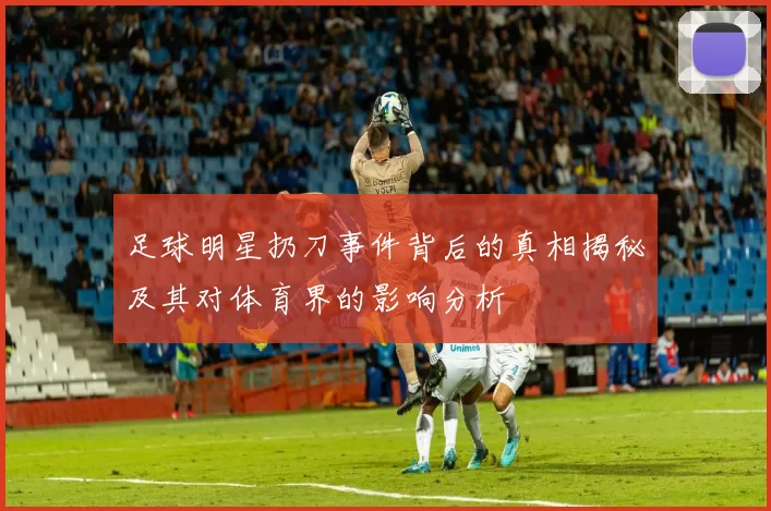 足球明星扔刀事件背后的真相揭秘及其对体育界的影响分析