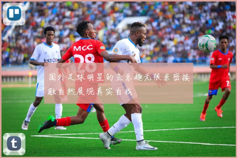 国外足球明星钓鱼乐趣无限亲密接触自然展现真实自我