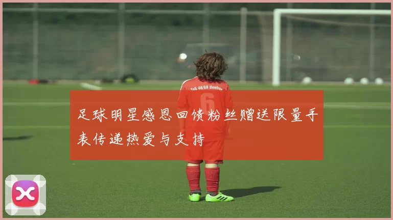 足球明星感恩回馈粉丝赠送限量手表传递热爱与支持