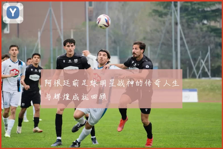 阿根廷前足球明星战神的传奇人生与辉煌成就回顾