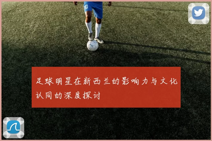足球明星在新西兰的影响力与文化认同的深度探讨