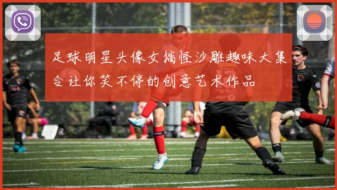 足球明星头像女搞怪沙雕趣味大集合让你笑不停的创意艺术作品