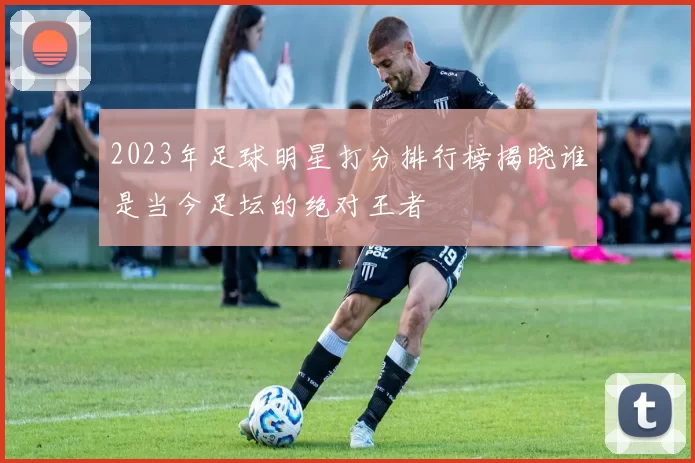 2023年足球明星打分排行榜揭晓谁是当今足坛的绝对王者