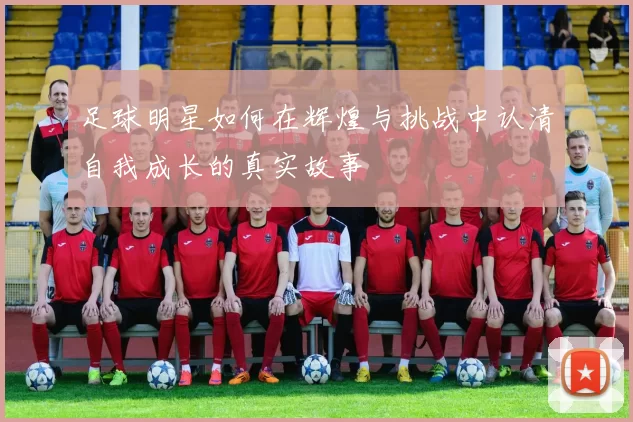 足球明星如何在辉煌与挑战中认清自我成长的真实故事