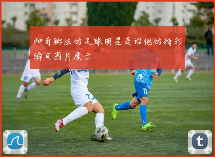 神奇脚法的足球明星是谁他的精彩瞬间图片展示