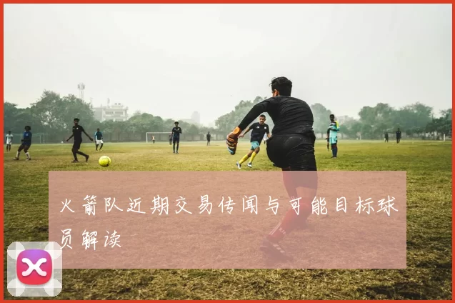 火箭队近期交易传闻与可能目标球员解读