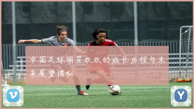 中国足球明星欢欢的成长历程与未来展望揭秘
