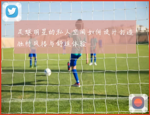 足球明星的私人空间如何设计打造独特风格与舒适体验