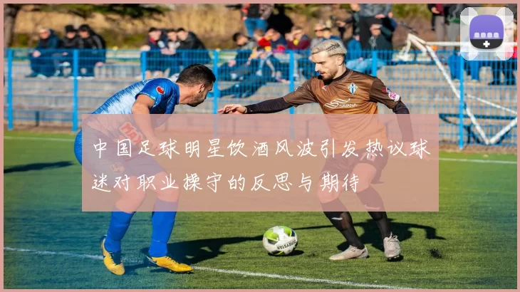 中国足球明星饮酒风波引发热议球迷对职业操守的反思与期待