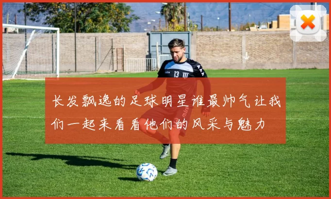 长发飘逸的足球明星谁最帅气让我们一起来看看他们的风采与魅力