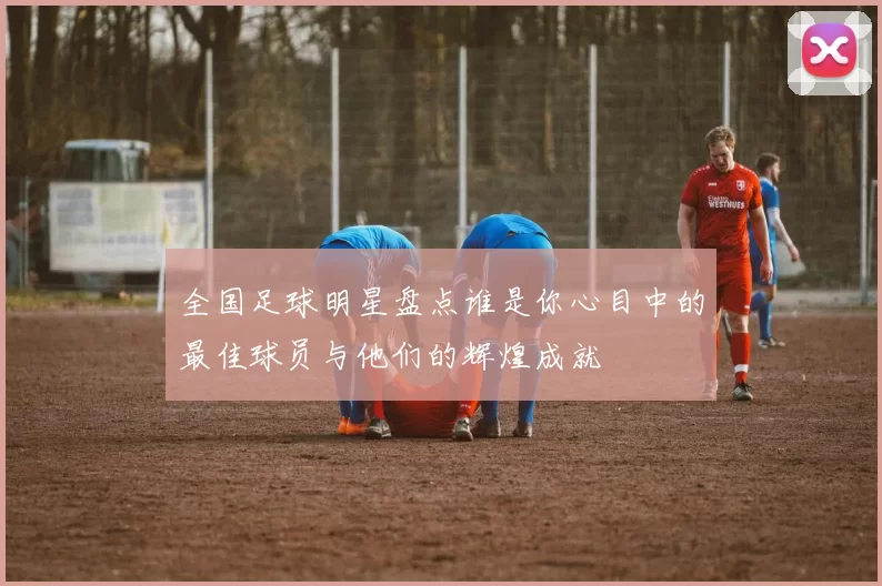 全国足球明星盘点谁是你心目中的最佳球员与他们的辉煌成就