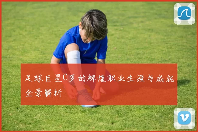 足球巨星C罗的辉煌职业生涯与成就全景解析