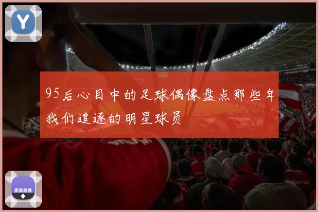 95后心目中的足球偶像盘点那些年我们追逐的明星球员