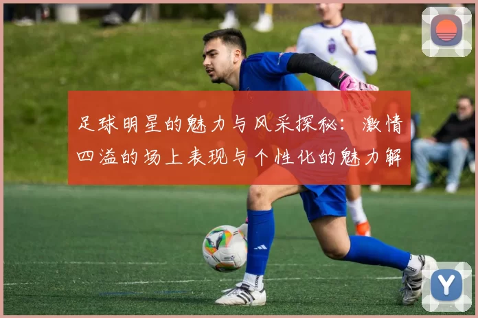 足球明星的魅力与风采探秘：激情四溢的场上表现与个性化的魅力解析