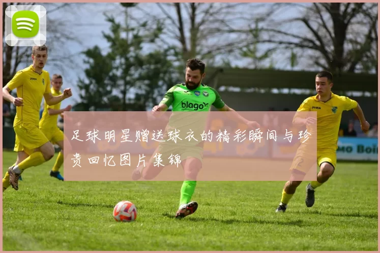足球明星赠送球衣的精彩瞬间与珍贵回忆图片集锦