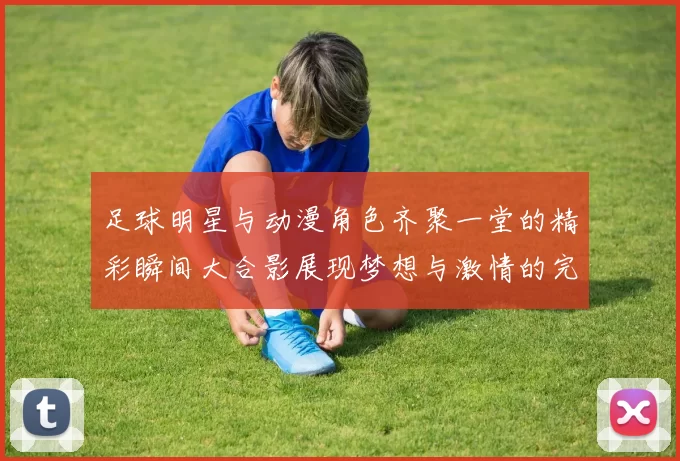 足球明星与动漫角色齐聚一堂的精彩瞬间大合影展现梦想与激情的完美结合