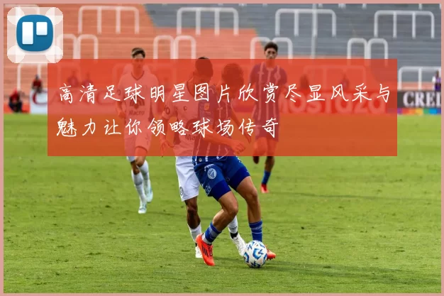 高清足球明星图片欣赏尽显风采与魅力让你领略球场传奇