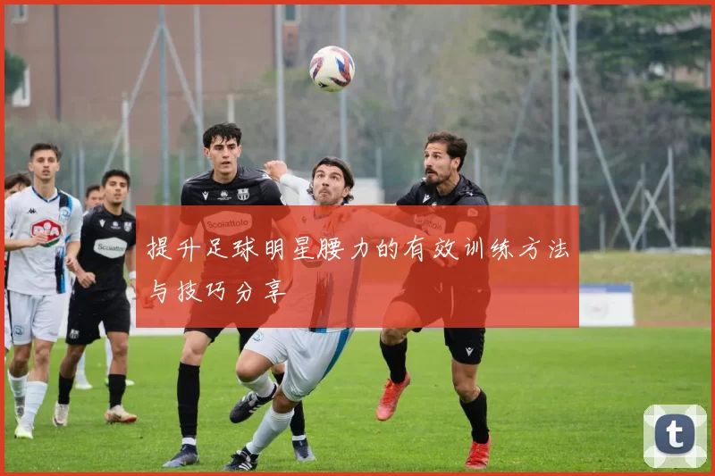 提升足球明星腰力的有效训练方法与技巧分享