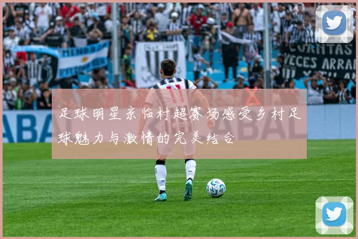 足球明星亲临村超赛场感受乡村足球魅力与激情的完美结合