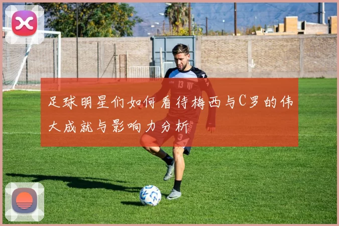 足球明星们如何看待梅西与C罗的伟大成就与影响力分析